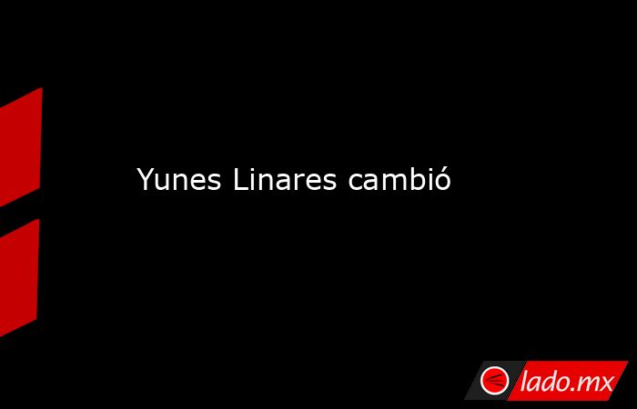 Yunes Linares cambió. Noticias en tiempo real
