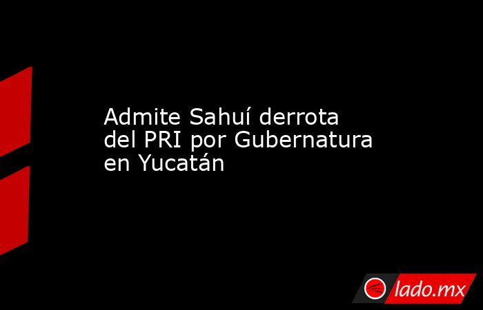 Admite Sahuí derrota del PRI por Gubernatura en Yucatán . Noticias en tiempo real