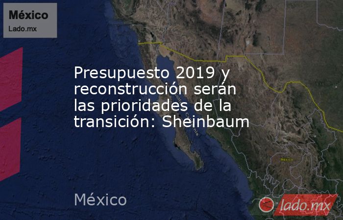 Presupuesto 2019 y reconstrucción serán las prioridades de la transición: Sheinbaum. Noticias en tiempo real