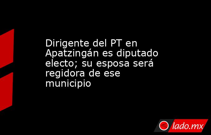 Dirigente del PT en Apatzingán es diputado electo; su esposa será regidora de ese municipio. Noticias en tiempo real