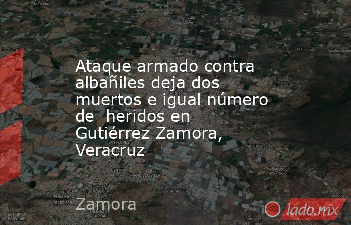 Ataque armado contra albañiles deja dos muertos e igual número de  heridos en Gutiérrez Zamora, Veracruz. Noticias en tiempo real