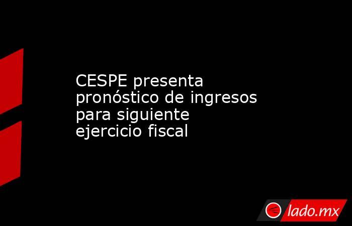 CESPE presenta pronóstico de ingresos para siguiente ejercicio fiscal. Noticias en tiempo real