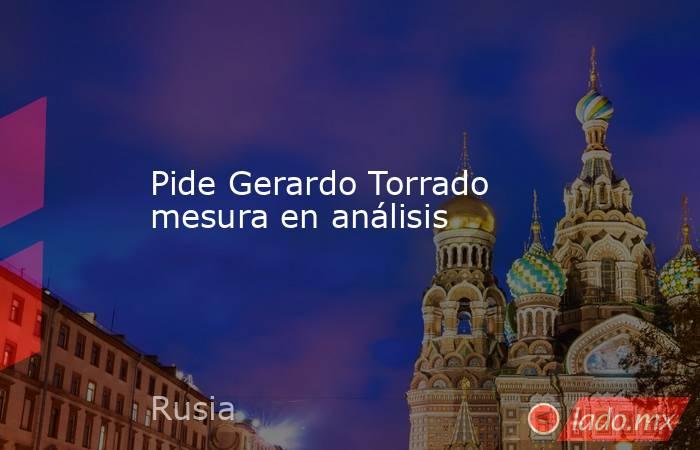 Pide Gerardo Torrado mesura en análisis. Noticias en tiempo real