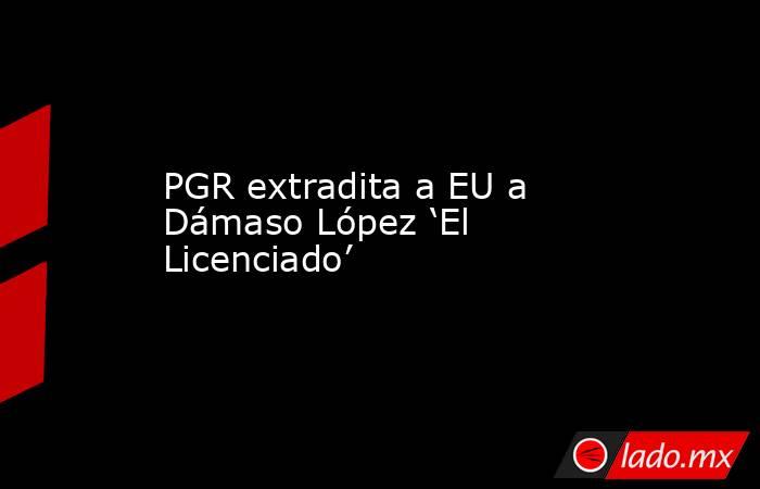 PGR extradita a EU a Dámaso López ‘El Licenciado’. Noticias en tiempo real