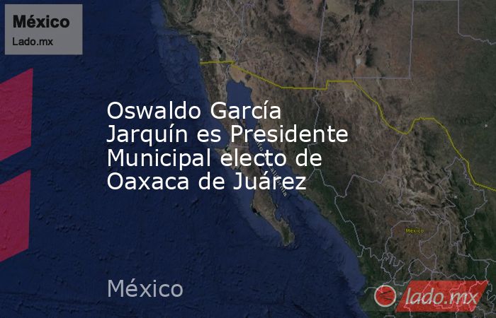 Oswaldo García Jarquín es Presidente Municipal electo de Oaxaca de Juárez. Noticias en tiempo real