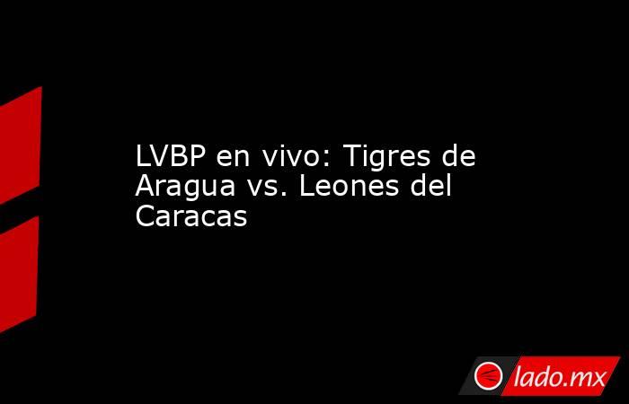 LVBP en vivo: Tigres de Aragua vs. Leones del Caracas. Noticias en tiempo real