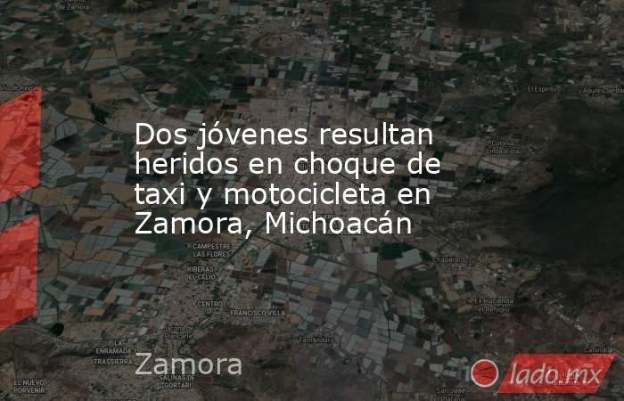 Dos jóvenes resultan heridos en choque de taxi y motocicleta en Zamora, Michoacán. Noticias en tiempo real