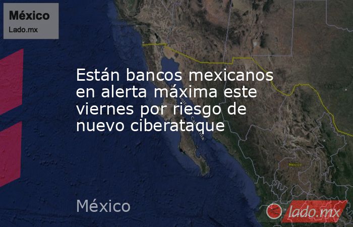 Están bancos mexicanos en alerta máxima este viernes por riesgo de nuevo ciberataque. Noticias en tiempo real