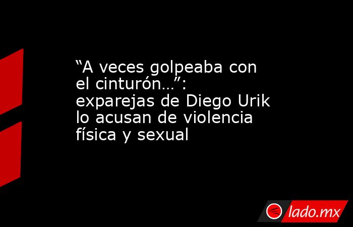 “A veces golpeaba con el cinturón…”: exparejas de Diego Urik lo acusan de violencia física y sexual. Noticias en tiempo real