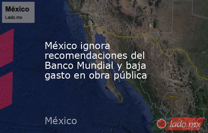 México ignora recomendaciones del Banco Mundial y baja gasto en obra pública. Noticias en tiempo real