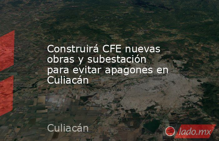 Construirá CFE nuevas obras y subestación para evitar apagones en Culiacán. Noticias en tiempo real