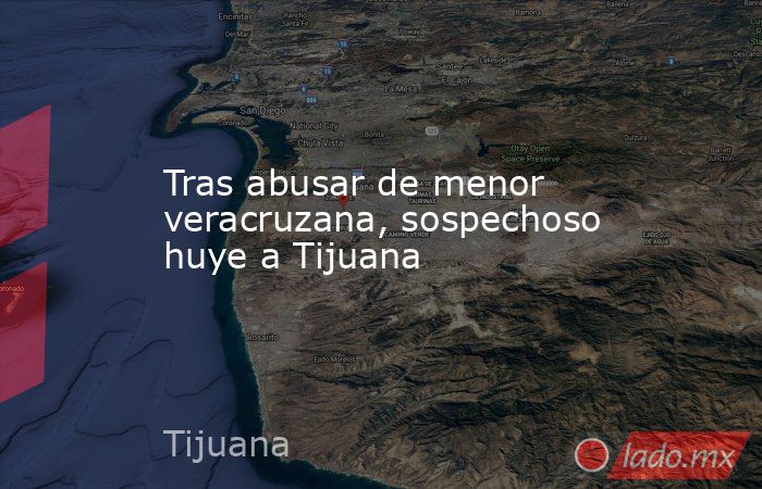 Tras abusar de menor veracruzana, sospechoso huye a Tijuana. Noticias en tiempo real