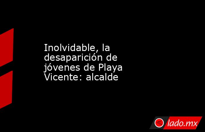 Inolvidable, la desaparición de jóvenes de Playa Vicente: alcalde. Noticias en tiempo real