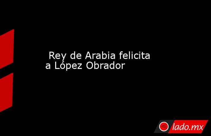  Rey de Arabia felicita a López Obrador. Noticias en tiempo real