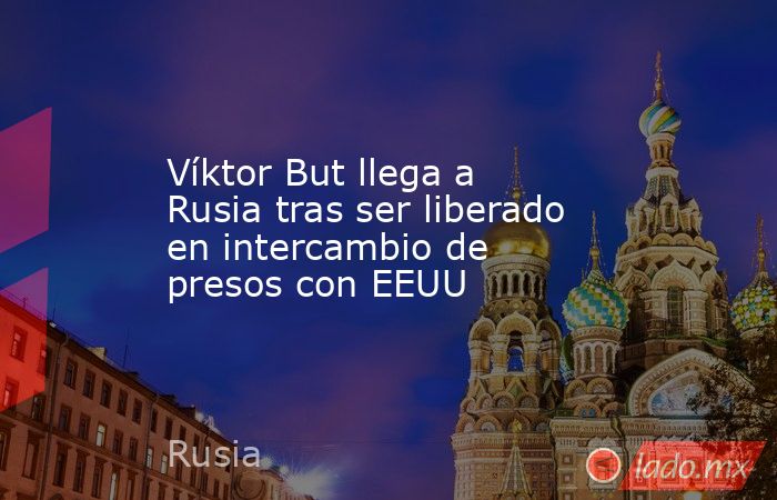 Víktor But llega a Rusia tras ser liberado en intercambio de presos con EEUU. Noticias en tiempo real