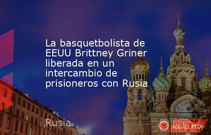 La basquetbolista de EEUU Brittney Griner liberada en un intercambio de prisioneros con Rusia. Noticias en tiempo real