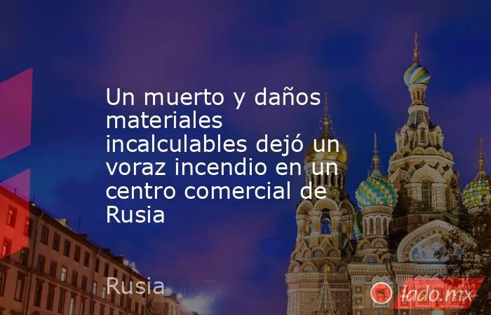 Un muerto y daños materiales incalculables dejó un voraz incendio en un centro comercial de Rusia. Noticias en tiempo real