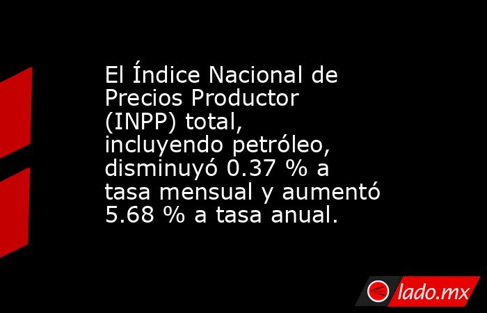 El Índice Nacional de Precios Productor (INPP) total, incluyendo petróleo, disminuyó 0.37 % a tasa mensual y aumentó 5.68 % a tasa anual.. Noticias en tiempo real