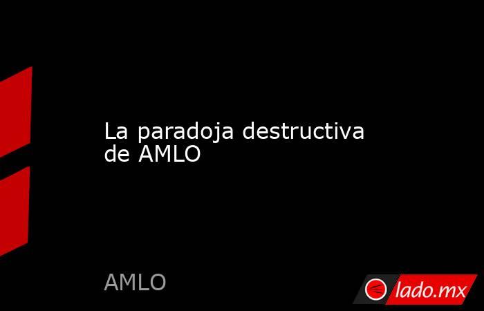 La paradoja destructiva de AMLO. Noticias en tiempo real