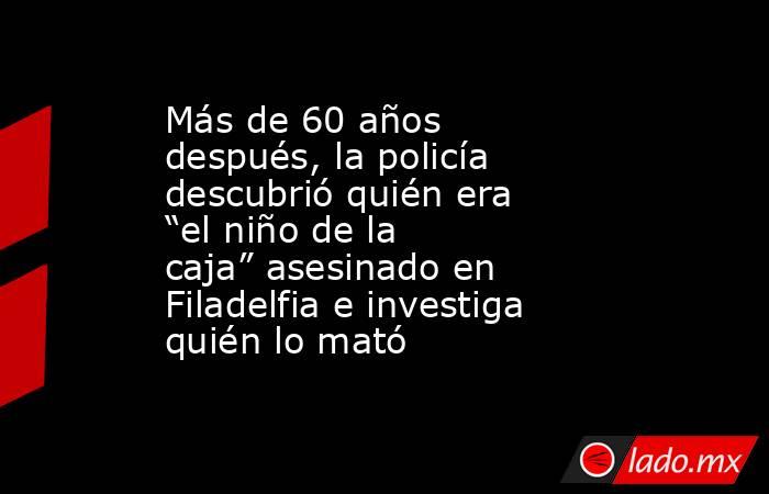 Más de 60 años después, la policía descubrió quién era “el niño de la caja” asesinado en Filadelfia e investiga quién lo mató. Noticias en tiempo real