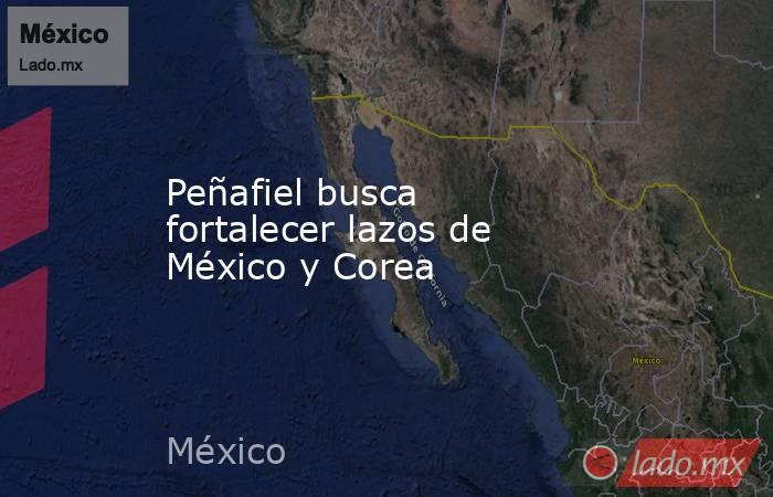 Peñafiel busca fortalecer lazos de México y Corea. Noticias en tiempo real