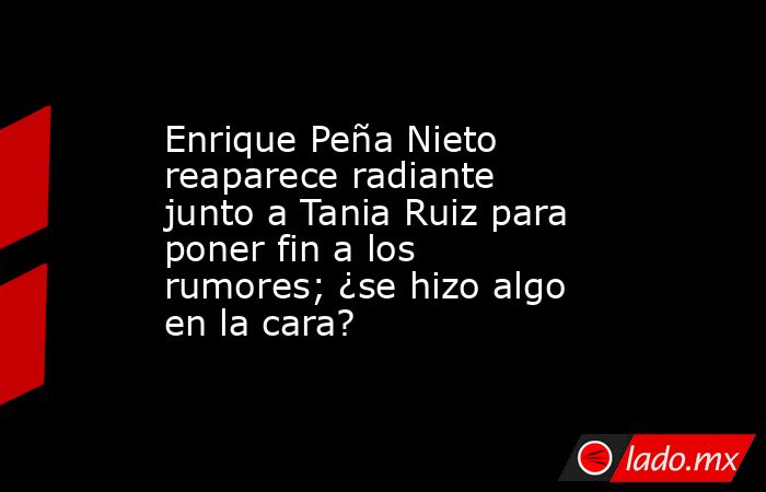 Enrique Peña Nieto reaparece radiante junto a Tania Ruiz para poner fin a los rumores; ¿se hizo algo en la cara?. Noticias en tiempo real