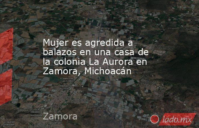 Mujer es agredida a balazos en una casa de la colonia La Aurora en Zamora, Michoacán. Noticias en tiempo real