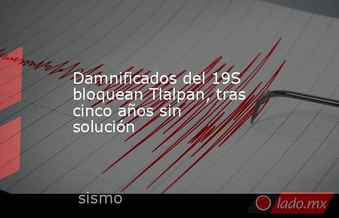 Damnificados del 19S bloquean Tlalpan, tras cinco años sin solución. Noticias en tiempo real