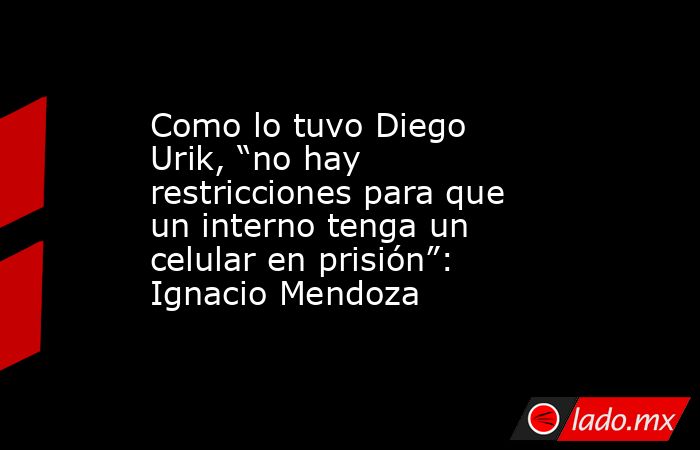 Como lo tuvo Diego Urik, “no hay restricciones para que un interno tenga un celular en prisión”: Ignacio Mendoza. Noticias en tiempo real