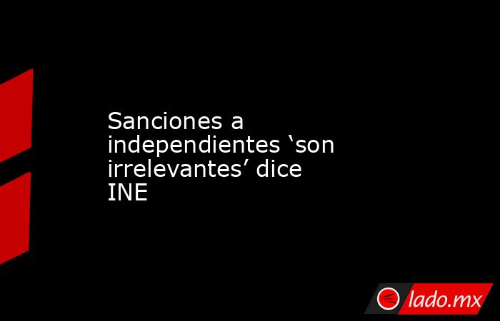 Sanciones a independientes ‘son irrelevantes’ dice INE. Noticias en tiempo real