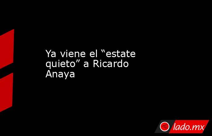 Ya viene el “estate quieto” a Ricardo Anaya. Noticias en tiempo real