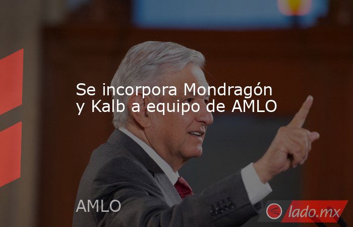 Se incorpora Mondragón y Kalb a equipo de AMLO. Noticias en tiempo real