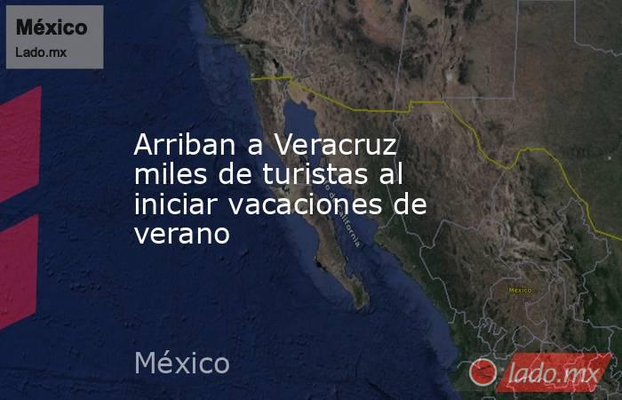 Arriban a Veracruz miles de turistas al iniciar vacaciones de verano. Noticias en tiempo real