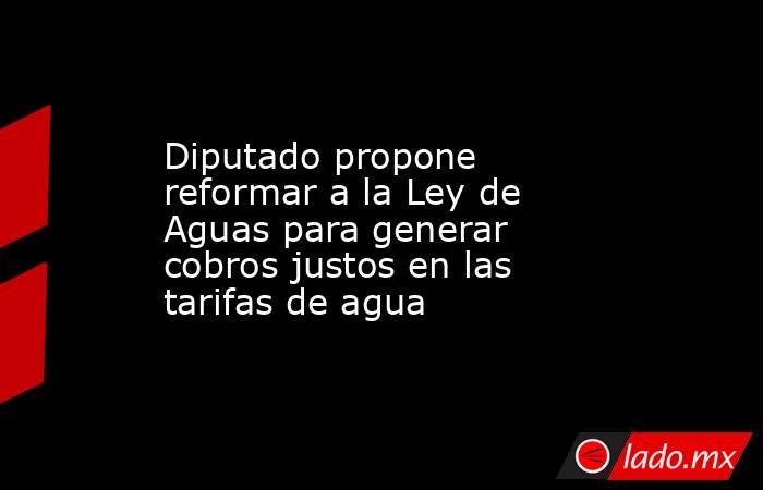 Diputado propone reformar a la Ley de Aguas para generar cobros justos en las tarifas de agua. Noticias en tiempo real