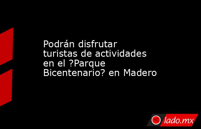 Podrán disfrutar turistas de actividades en el ?Parque Bicentenario? en Madero . Noticias en tiempo real
