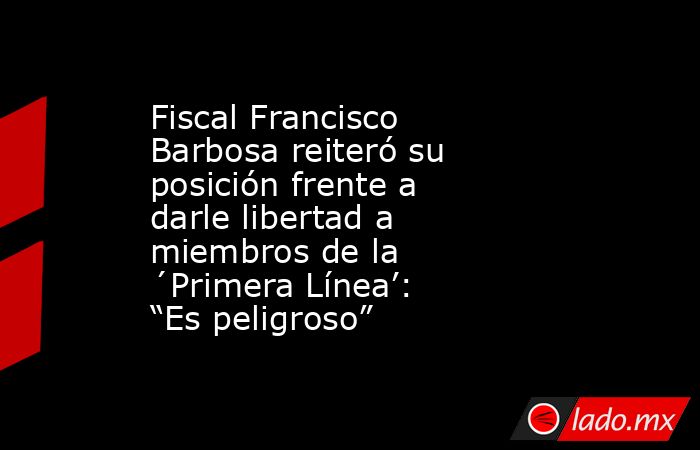 Fiscal Francisco Barbosa reiteró su posición frente a darle libertad a miembros de la ´Primera Línea’: “Es peligroso”. Noticias en tiempo real