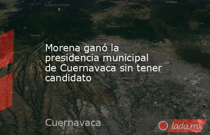 Morena ganó la presidencia municipal de Cuernavaca sin tener candidato. Noticias en tiempo real