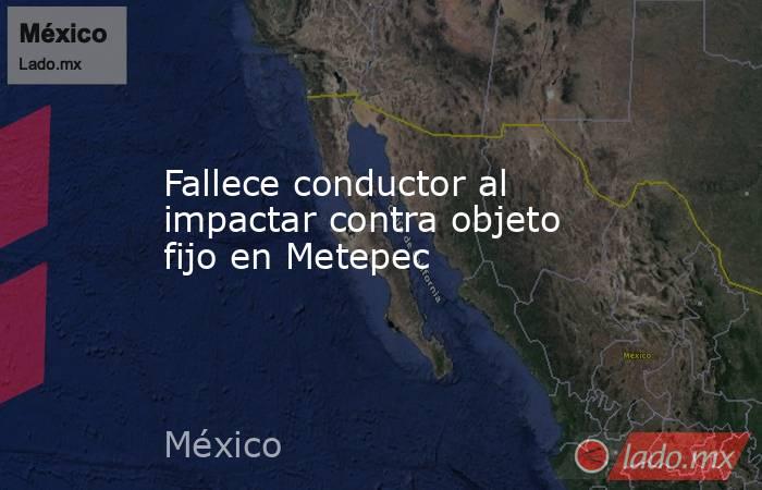 Fallece conductor al impactar contra objeto fijo en Metepec. Noticias en tiempo real