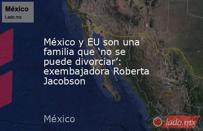 México y EU son una familia que ‘no se puede divorciar’: exembajadora Roberta Jacobson. Noticias en tiempo real