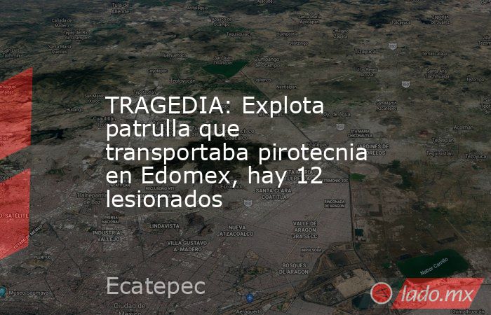TRAGEDIA: Explota patrulla que transportaba pirotecnia en Edomex, hay 12 lesionados. Noticias en tiempo real