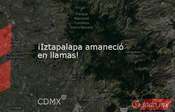 ¡Iztapalapa amaneció en llamas!. Noticias en tiempo real