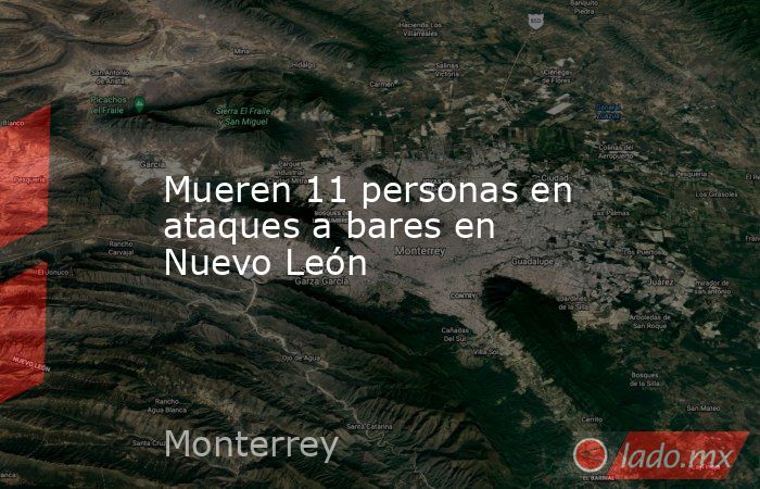 Mueren 11 personas en ataques a bares en Nuevo León. Noticias en tiempo real