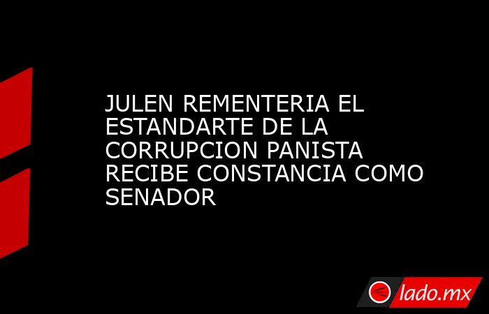 JULEN REMENTERIA EL ESTANDARTE DE LA CORRUPCION PANISTA RECIBE CONSTANCIA COMO SENADOR. Noticias en tiempo real