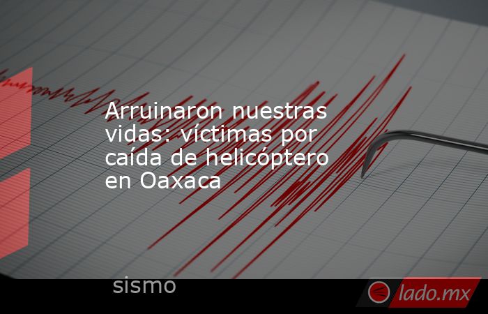 Arruinaron nuestras vidas: víctimas por caída de helicóptero en Oaxaca. Noticias en tiempo real