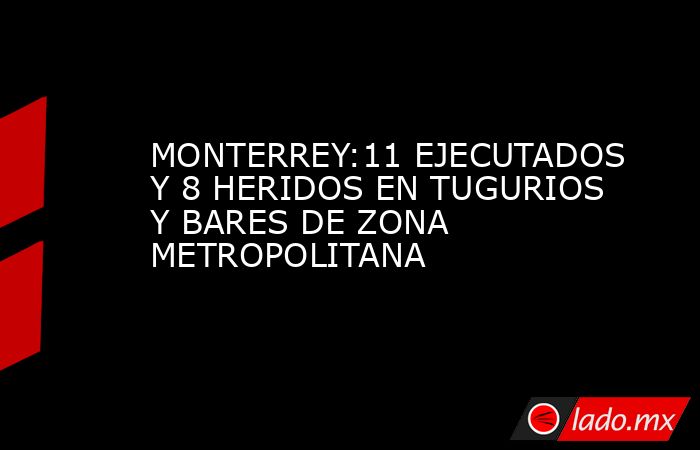 MONTERREY:11 EJECUTADOS Y 8 HERIDOS EN TUGURIOS Y BARES DE ZONA METROPOLITANA. Noticias en tiempo real