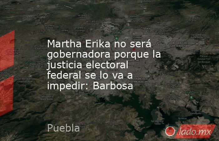Martha Erika no será gobernadora porque la justicia electoral federal se lo va a impedir: Barbosa. Noticias en tiempo real