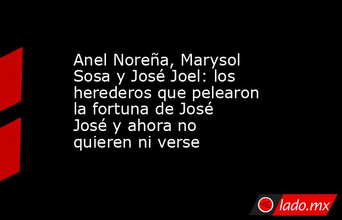 Anel Noreña, Marysol Sosa y José Joel: los herederos que pelearon la fortuna de José José y ahora no quieren ni verse. Noticias en tiempo real