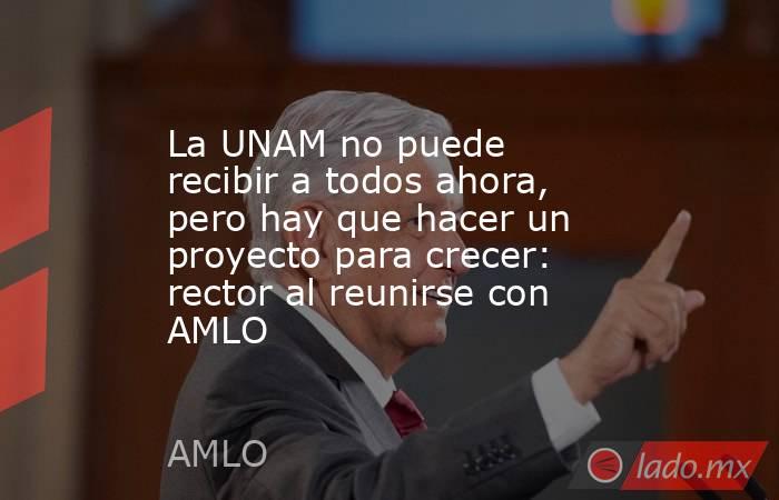 La UNAM no puede recibir a todos ahora, pero hay que hacer un proyecto para crecer: rector al reunirse con AMLO. Noticias en tiempo real