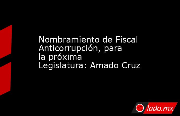 Nombramiento de Fiscal Anticorrupción, para la próxima Legislatura: Amado Cruz. Noticias en tiempo real