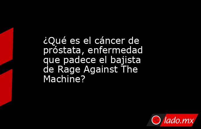 ¿Qué es el cáncer de próstata, enfermedad que padece el bajista de Rage Against The Machine?. Noticias en tiempo real